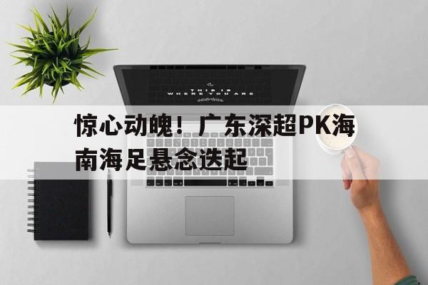惊心动魄！广东深超PK海南海足悬念迭起
